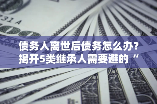 北京债务人离世后债务怎么办？揭开5类继承人需要避的“坑”